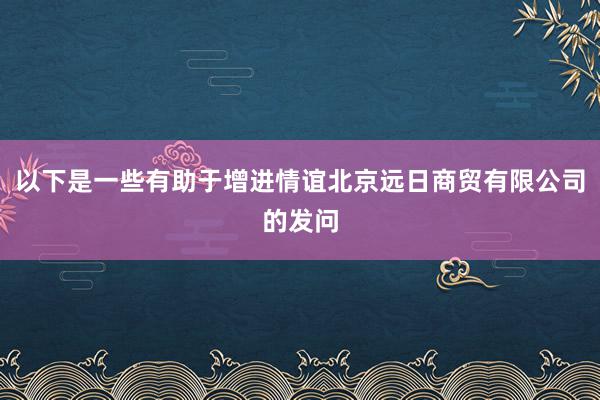 以下是一些有助于增进情谊北京远日商贸有限公司的发问