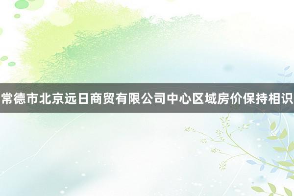 常德市北京远日商贸有限公司中心区域房价保持相识