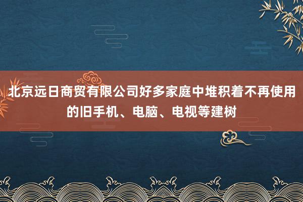 北京远日商贸有限公司好多家庭中堆积着不再使用的旧手机、电脑、电视等建树